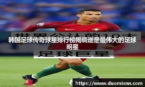 韩国足球传奇球星排行榜揭晓谁是最伟大的足球明星